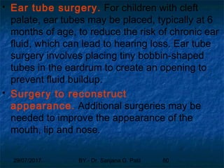 29/07/2017 BY - Dr. Sanjana G. Patil 80
 Ear tube surgery. For children with cleft
palate, ear tubes may be placed, typically at 6
months of age, to reduce the risk of chronic ear
fluid, which can lead to hearing loss. Ear tube
surgery involves placing tiny bobbin-shaped
tubes in the eardrum to create an opening to
prevent fluid buildup.
 Surgery to reconstruct
appearance. Additional surgeries may be
needed to improve the appearance of the
mouth, lip and nose.
 