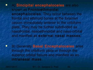 29/07/2017 BY - Dr. Sanjana G. Patil 89
 A) Sincipital encephaloceles are also
known as Frontoethmoidal
encephaloceles. They occur between the
frontal and ethmoid bones at the foramen
cecum immediately anterior to the cribiform
plate. They may be further subdivided as
nasofrontal, nasoethmoidal and naso-orbital
and manifest as external nasal masses.
 B) Generally Basal Encephaloceles arise
through the cribiform plate or through the
superior orbital fissure and manifest as an
intranasal mass.
 