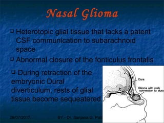 29/07/2017 BY - Dr. Sanjana G. Patil 91
Nasal Glioma
 Heterotopic glial tissue that lacks a patent
CSF communication to subarachnoid
space
 Abnormal closure of the fonticulus frontalis
 During retraction of the
embryonic Dural
diverticulum, rests of glial
tissue become sequeatered
 