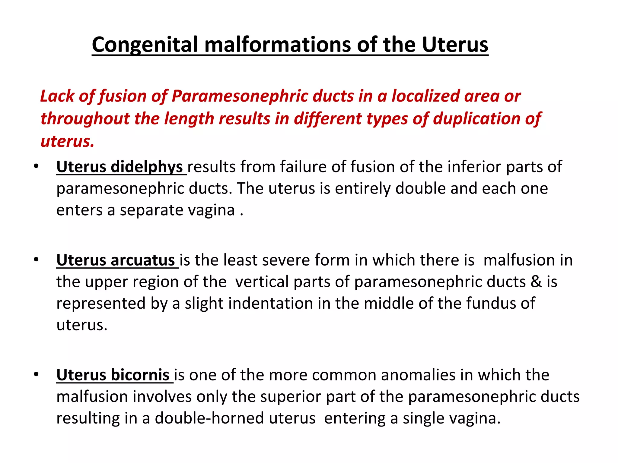 Congenital malformations of the Uterus
Lack of fusion of Paramesonephric ducts in a localized area or
throughout the length results in different types of duplication of
uterus.
• Uterus didelphys results from failure of fusion of the inferior parts of
paramesonephric ducts. The uterus is entirely double and each one
enters a separate vagina .
• Uterus arcuatus is the least severe form in which there is malfusion in
the upper region of the vertical parts of paramesonephric ducts & is
represented by a slight indentation in the middle of the fundus of
uterus.
• Uterus bicornis is one of the more common anomalies in which the
malfusion involves only the superior part of the paramesonephric ducts
resulting in a double-horned uterus entering a single vagina.
 