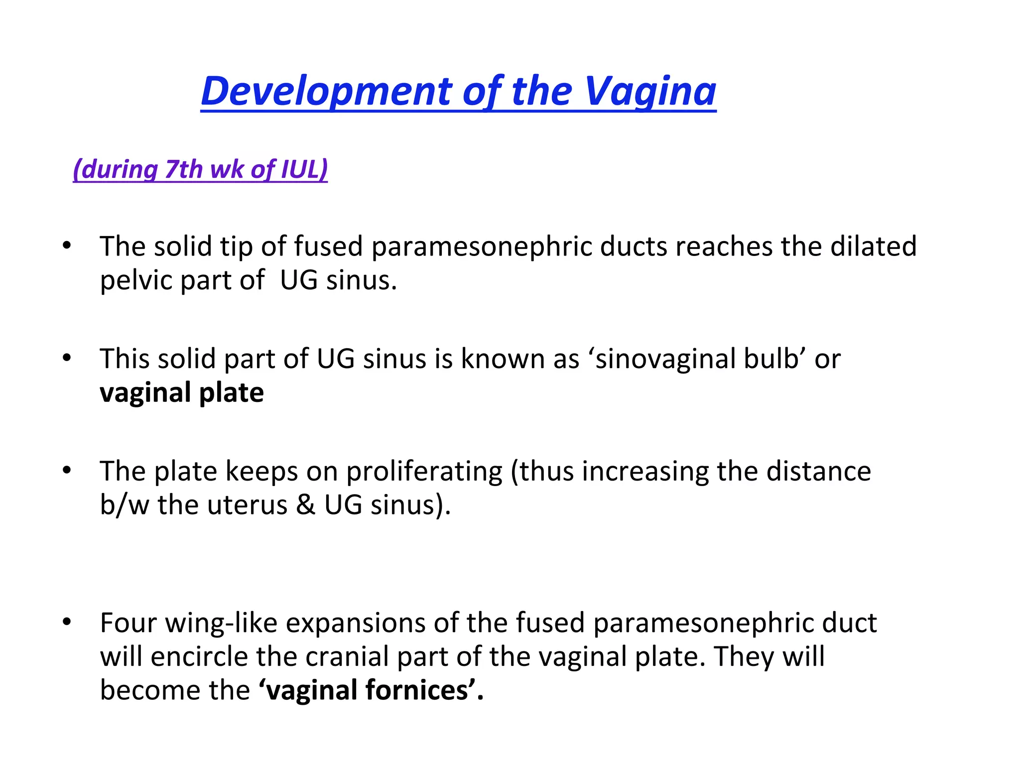 Development of the Vagina
(during 7th wk of IUL)
• The solid tip of fused paramesonephric ducts reaches the dilated
pelvic part of UG sinus.
• This solid part of UG sinus is known as ‘sinovaginal bulb’ or
vaginal plate
• The plate keeps on proliferating (thus increasing the distance
b/w the uterus & UG sinus).
• Four wing-like expansions of the fused paramesonephric duct
will encircle the cranial part of the vaginal plate. They will
become the ‘vaginal fornices’.
 