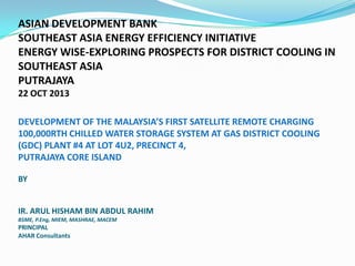 ASIAN DEVELOPMENT BANK
SOUTHEAST ASIA ENERGY EFFICIENCY INITIATIVE
ENERGY WISE-EXPLORING PROSPECTS FOR DISTRICT COOLING IN
SOUTHEAST ASIA
PUTRAJAYA
22 OCT 2013
DEVELOPMENT OF THE MALAYSIA’S FIRST SATELLITE REMOTE CHARGING
100,000RTH CHILLED WATER STORAGE SYSTEM AT GAS DISTRICT COOLING
(GDC) PLANT #4 AT LOT 4U2, PRECINCT 4,
PUTRAJAYA CORE ISLAND
BY

IR. ARUL HISHAM BIN ABDUL RAHIM
BSME, P.Eng, MIEM, MASHRAE, MACEM

PRINCIPAL
AHAR Consultants

 