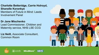 Charlotte Betteridge, Carrie Holroyd,
Shanelle Korankye
Members of Future in Mind: Leeds
Involvement Panel
Dr Jane Mischenko
Lead Commissioner, Children and
Maternity service, NHS LSE CCG
Liz Neill, Associate Consultant,
Common Room
 