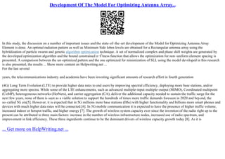 Development Of The Model For Optimizing Antenna Array...
In this study, the discussion on a number of important issues and the state–of–the–art development of the Model for Optimizing Antenna Array
Element is done. An optimal radiation pattern as well as Minimum Side lobes levels are obtained for a Rectangular antenna array using the
hybridization of particle swarm and genetic algorithm optimization technique. A set of normalized complex and phase shift weights are generated by
the developed optimization algorithm and the bound constrained п¬Ѓtness function that allows the optimization for non–uniform element spacing is
presented. A comparison between the un–optimized pattern and the one optimized for minimization of SLL using the model developed in this research
is also presented, the results ... Show more content on Helpwriting.net ...
For the last several
years, the telecommunications industry and academia have been investing significant amounts of research effort in fourth generation
(4G) Long Term Evolution (LTE) to provide higher data rates to end users by improving spectral efficiency, deploying more base stations, and/or
aggregating more spectra. While some of the LTE enhancements, such as advanced multiple–input multiple–output (MIMO), Coordinated multipoint
(CoMP), heterogeneous networks (HetNets), and carrier aggregation (CA), deliver the additional capacity needed to sustain the traffic surge for the
next few years, none of them is seen as a viable solution to support the hundreds of times more traffic demands foreseen in 2020 and beyond, the
so–called 5G era[5]. However, it is expected that in 5G millions more base stations (BSs) with higher functionality and billions more smart phones and
devices with much higher data rates will be connected.[6]. In 5G mobile communication it is expected to have the presence of higher traffic volume,
increased indoor or hotspot traffic, and higher energy [7]. The growth of wireless system capacity ever since the invention of the radio right up to the
present can be attributed to three main factors: increase in the number of wireless infrastructure nodes, increased use of radio spectrum, and
improvement in link efficiency. These three ingredients continue to be the dominant drivers of wireless capacity growth today [8]. As it is
... Get more on HelpWriting.net ...
 