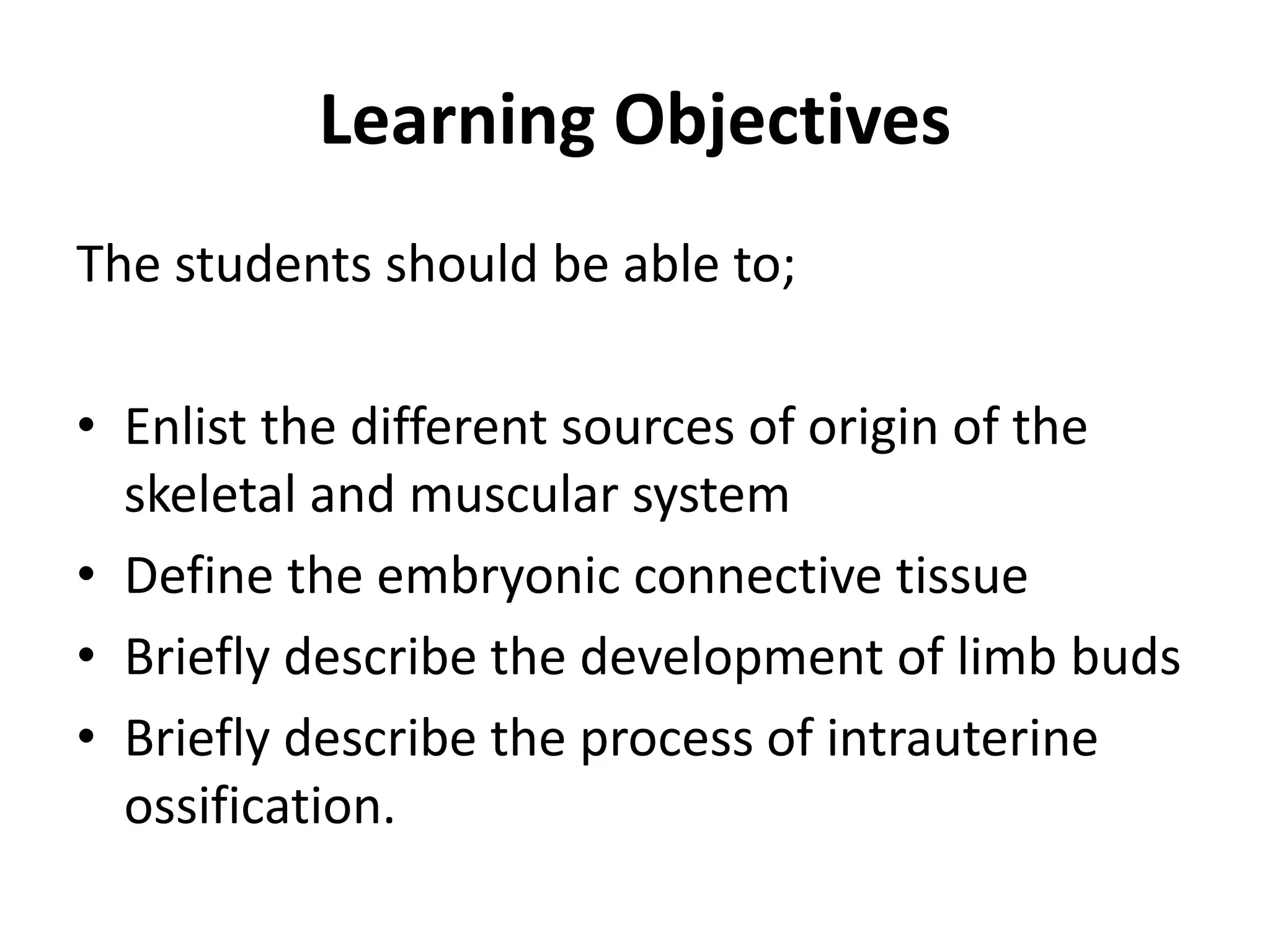 Learning Objectives 
The students should be able to; 
•Enlist the different sources of origin of the skeletal and muscular system 
•Define the embryonic connective tissue 
•Briefly describe the development of limb buds 
•Briefly describe the process of intrauterine ossification.  