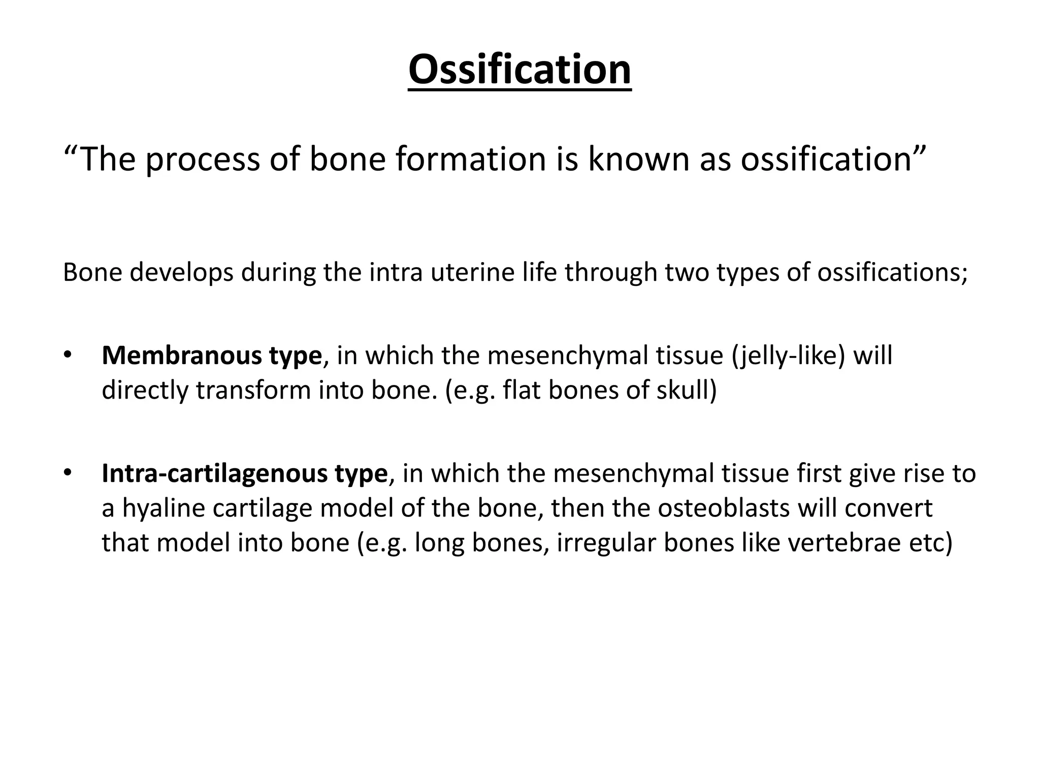Ossification 
“The process of bone formation is known as ossification” 
Bone develops during the intra uterine life through two types of ossifications; 
•Membranous type, in which the mesenchymal tissue (jelly-like) will directly transform into bone. (e.g. flat bones of skull) 
•Intra-cartilagenous type, in which the mesenchymal tissue first give rise to a hyaline cartilage model of the bone, then the osteoblasts will convert that model into bone (e.g. long bones, irregular bones like vertebrae etc)  