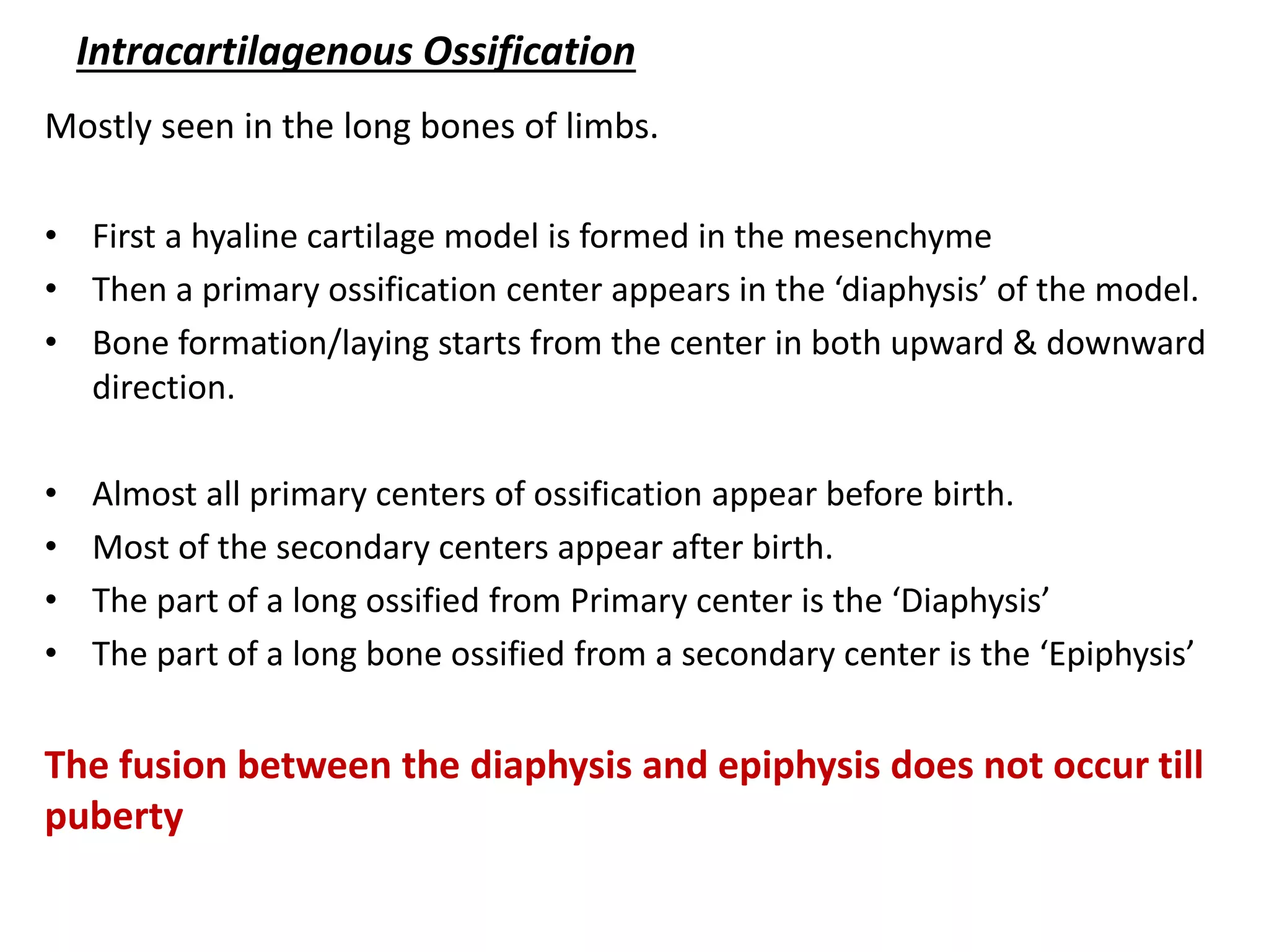 Intracartilagenous Ossification 
Mostly seen in the long bones of limbs. 
•First a hyaline cartilage model is formed in the mesenchyme 
•Then a primary ossification center appears in the ‘diaphysis’ of the model. 
•Bone formation/laying starts from the center in both upward & downward direction. 
•Almost all primary centers of ossification appear before birth. 
•Most of the secondary centers appear after birth. 
•The part of a long ossified from Primary center is the ‘Diaphysis’ 
•The part of a long bone ossified from a secondary center is the ‘Epiphysis’ 
The fusion between the diaphysis and epiphysis does not occur till puberty  