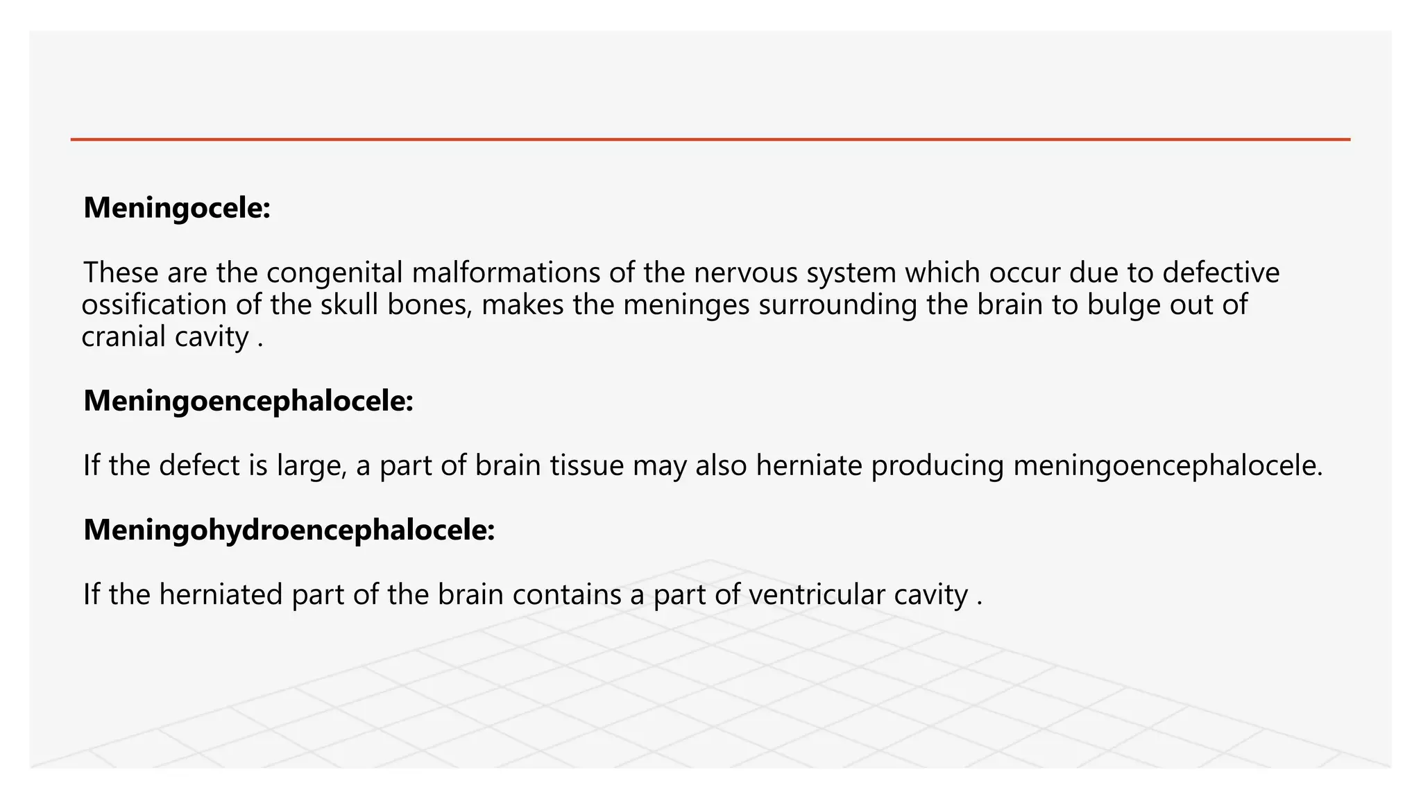 Meningocele:
These are the congenital malformations of the nervous system which occur due to defective
ossification of the skull bones, makes the meninges surrounding the brain to bulge out of
cranial cavity .
Meningoencephalocele:
If the defect is large, a part of brain tissue may also herniate producing meningoencephalocele.
Meningohydroencephalocele:
If the herniated part of the brain contains a part of ventricular cavity .
 