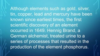 Although elements such as gold, silver,
tin, copper, lead and mercury have been
known since earliest times, the first
scientific discovery of an element
occurred in 1649. Hennig Brand, a
German alchemist, treated urine to a
series of processes that resulted in the
production of the element phosphorus.
 