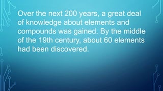 Over the next 200 years, a great deal
of knowledge about elements and
compounds was gained. By the middle
of the 19th century, about 60 elements
had been discovered.
 