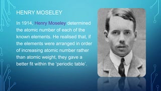 HENRY MOSELEY
In 1914, Henry Moseley determined
the atomic number of each of the
known elements. He realised that, if
the elements were arranged in order
of increasing atomic number rather
than atomic weight, they gave a
better fit within the ‘periodic table’.
 