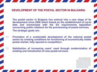 DEVELOPMENT OF THE POSTAL SECTOR IN BULGARIA
The postal sector in Bulgaria has entered into a new stage of its
development since 2000 which based on the establishment of up-to
date and harmonized with the EU requirements legislation
concerning public relations for the provisioning of postal services.
The strategic goals are:
 Promotion of a sustainable development of the national postal
sector by creating conditions for functioning of economically stable
postal market, fully opened to competition;
 Satisfaction of increasing users’ need through modernization of
existing and introduction of new postal services.
 