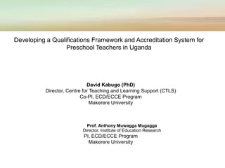 David Kabugo (PhD)
Director, Centre for Teaching and Learning Support (CTLS)
Co-PI, ECD/ECCE Program
Makerere University
Prof. Anthony Muwagga Mugagga
Director, Institute of Education Research
PI, ECD/ECCE Program
Makerere University
Developing a Qualifications Framework and Accreditation System for
Preschool Teachers in Uganda
 