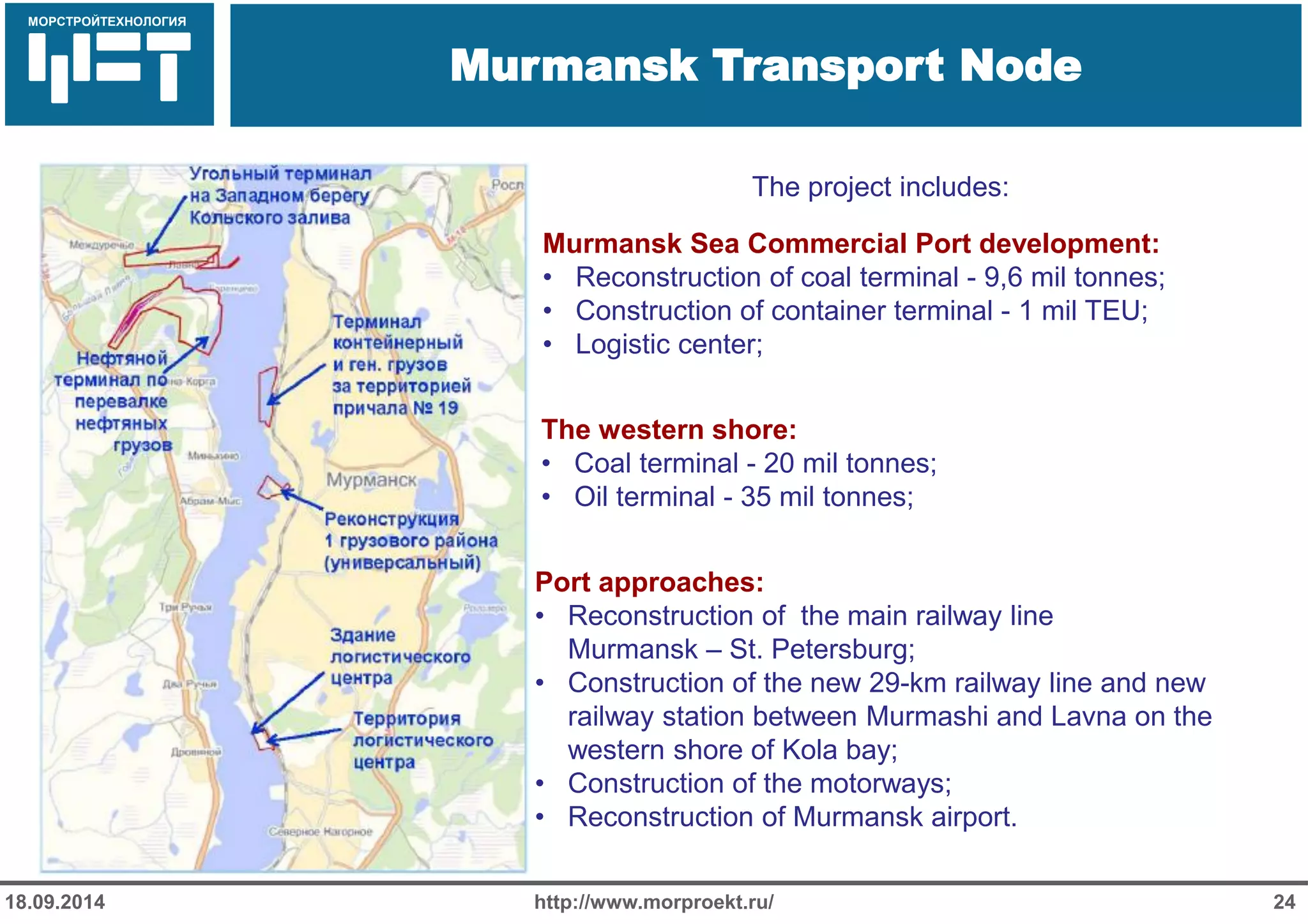 МОРСТРОЙТЕХНОЛОГИЯ 
Для продуктов нефтепереработки используется транспорт: 
Трубопроводный 
Железнодорожный 
Речной 
Murmansk Transport Node 
http://www.morproekt.ru/ 
24 
18.09.2014 
The project includes: 
Port approaches: 
•Reconstruction of the main railway line Murmansk – St. Petersburg; 
•Construction of the new 29-km railway line and new railway station between Murmashi and Lavna on the western shore of Kola bay; 
•Construction of the motorways; 
•Reconstruction of Murmansk airport. 
Murmansk Sea Commercial Port development: 
•Reconstruction of coal terminal - 9,6 mil tonnes; 
•Construction of container terminal - 1 mil TEU; 
•Logistic center; 
The western shore: 
•Coal terminal - 20 mil tonnes; 
•Oil terminal - 35 mil tonnes;  