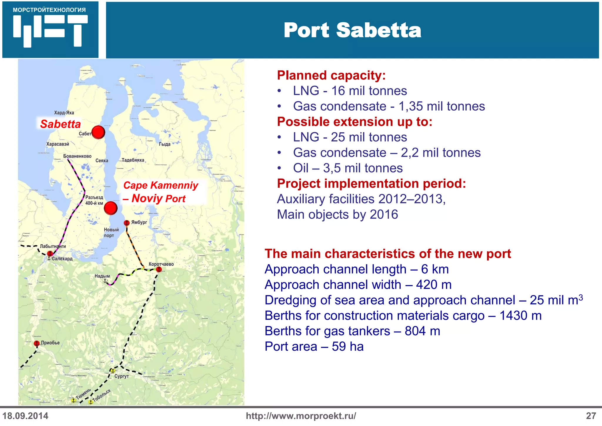 МОРСТРОЙТЕХНОЛОГИЯ 
Для продуктов нефтепереработки используется транспорт: 
Трубопроводный 
Железнодорожный 
Речной 
Port Sabetta 
http://www.morproekt.ru/ 
27 
18.09.2014 
Planned capacity: 
•LNG - 16 mil tonnes 
•Gas condensate - 1,35 mil tonnes Possible extension up to: 
•LNG - 25 mil tonnes 
•Gas condensate – 2,2 mil tonnes 
•Oil – 3,5 mil tonnes Project implementation period: Auxiliary facilities 2012–2013, Main objects by 2016 
The main characteristics of the new port 
Approach channel length – 6 km 
Approach channel width – 420 m 
Dredging of sea area and approach channel – 25 mil m3 
Berths for construction materials cargo – 1430 m 
Berths for gas tankers – 804 m 
Port area – 59 ha 
Sabetta 
Cape Kamenniy – Noviy Port  