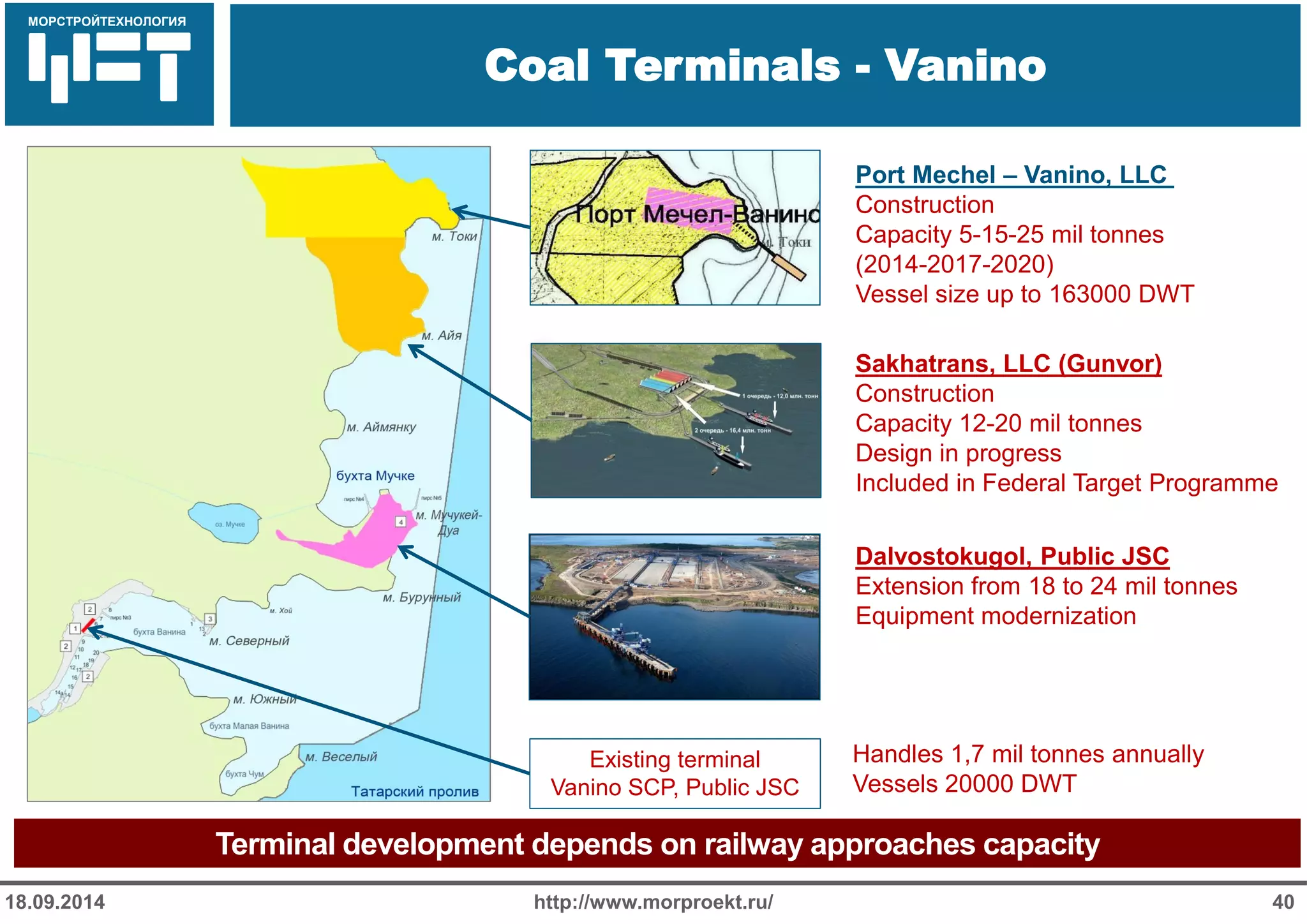 МОРСТРОЙТЕХНОЛОГИЯ 
Для продуктов нефтепереработки используется транспорт: 
Трубопроводный 
Железнодорожный 
Речной 
Coal Terminals - Vanino 
http://www.morproekt.ru/ 
40 
18.09.2014 
Terminal development depends on railway approaches capacity 
Existing terminal Vanino SCP, Public JSC 
Dalvostokugol, Public JSC 
Extension from 18 to 24 mil tonnes 
Equipment modernization 
Sakhatrans, LLC (Gunvor) Construction Capacity 12-20 mil tonnes Design in progress Included in Federal Target Programme 
Port Mechel – Vanino, LLC Construction Capacity 5-15-25 mil tonnes (2014-2017-2020) Vessel size up to 163000 DWT 
Handles 1,7 mil tonnes annually 
Vessels 20000 DWT  