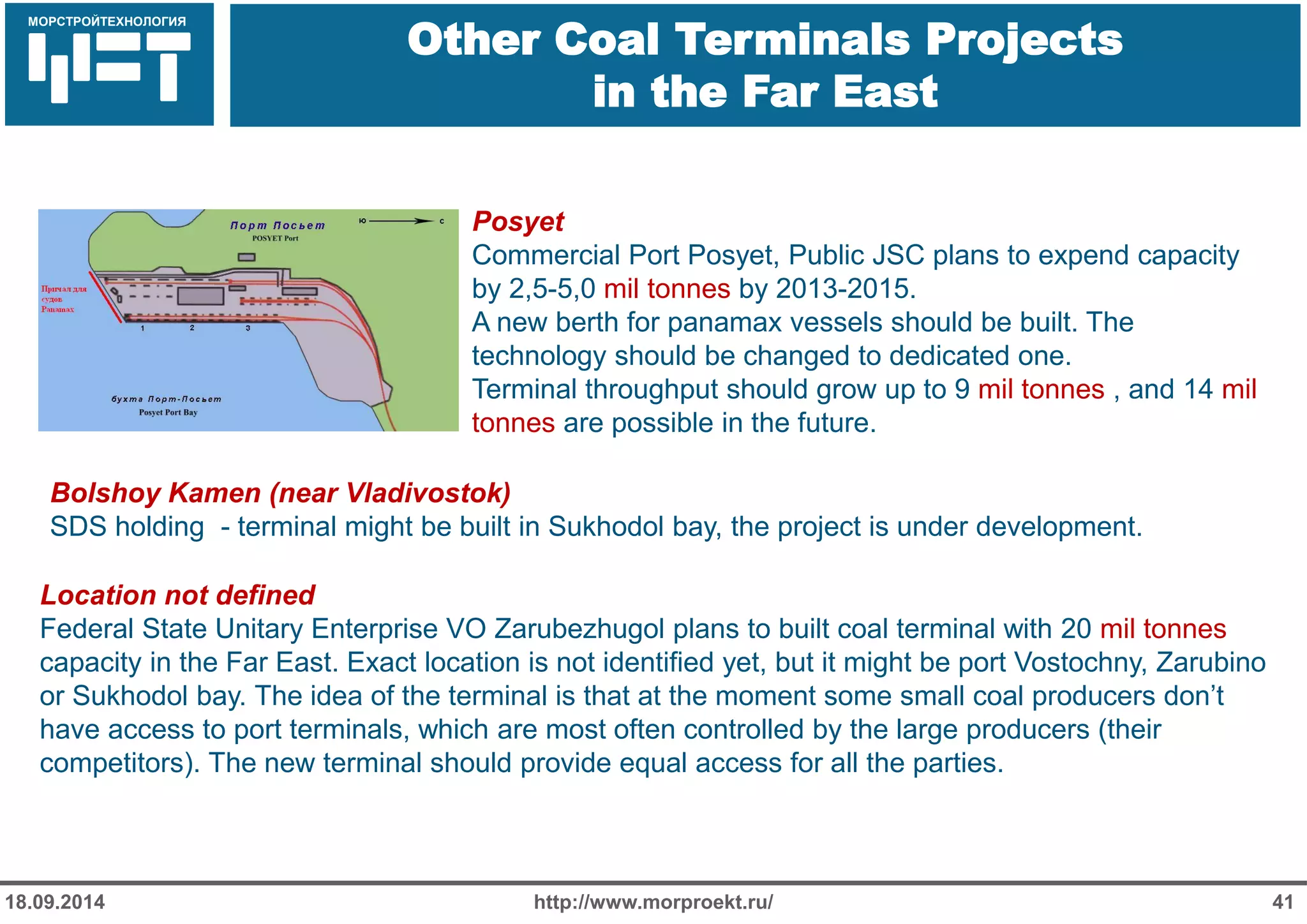 МОРСТРОЙТЕХНОЛОГИЯ 
Для продуктов нефтепереработки используется транспорт: 
Трубопроводный 
Железнодорожный 
Речной 
Other Coal Terminals Projects in the Far East 
http://www.morproekt.ru/ 
41 
18.09.2014 
Bolshoy Kamen (near Vladivostok) SDS holding - terminal might be built in Sukhodol bay, the project is under development. 
Posyet 
Commercial Port Posyet, Public JSC plans to expend capacity by 2,5-5,0 mil tonnes by 2013-2015. 
A new berth for panamax vessels should be built. The technology should be changed to dedicated one. 
Terminal throughput should grow up to 9 mil tonnes , and 14 mil tonnes are possible in the future. 
Location not defined 
Federal State Unitary Enterprise VO Zarubezhugol plans to built coal terminal with 20 mil tonnes capacity in the Far East. Exact location is not identified yet, but it might be port Vostochny, Zarubino or Sukhodol bay. The idea of the terminal is that at the moment some small coal producers don’t have access to port terminals, which are most often controlled by the large producers (their competitors). The new terminal should provide equal access for all the parties.  