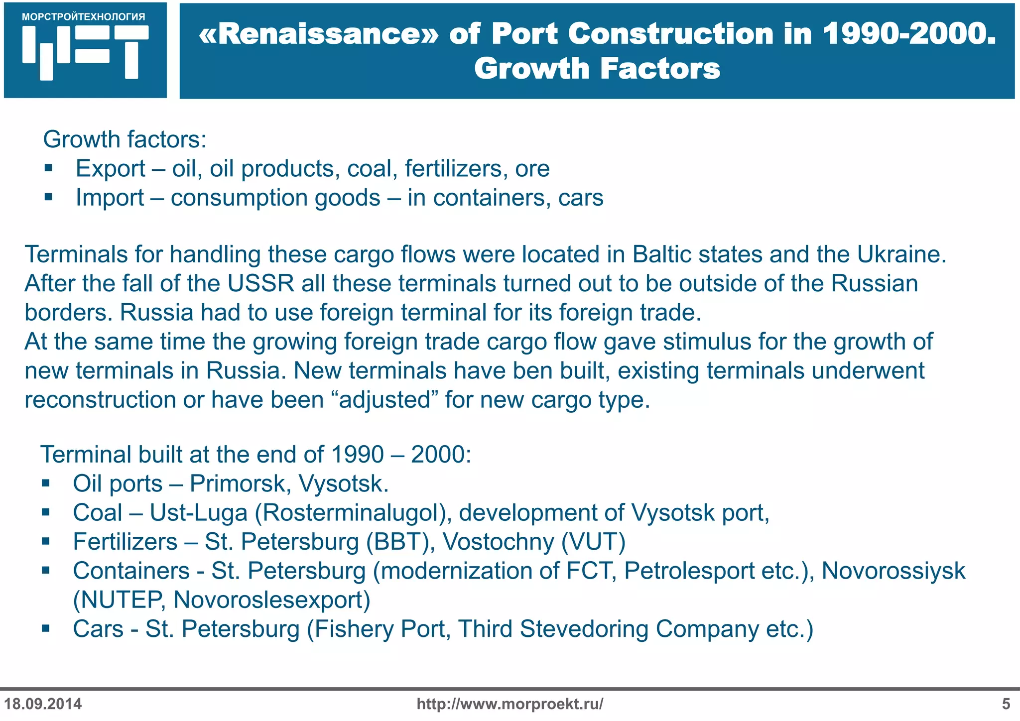МОРСТРОЙТЕХНОЛОГИЯ 
Для продуктов нефтепереработки используется транспорт: 
Трубопроводный 
Железнодорожный 
Речной 
«Renaissance» of Port Construction in 1990-2000. Growth Factors 
http://www.morproekt.ru/ 
5 
18.09.2014 
Terminal built at the end of 1990 – 2000: 
Oil ports – Primorsk, Vysotsk. 
Coal – Ust-Luga (Rosterminalugol), development of Vysotsk port, 
Fertilizers – St. Petersburg (BBT), Vostochny (VUT) 
Containers - St. Petersburg (modernization of FCT, Petrolesport etc.), Novorossiysk (NUTEP, Novoroslesexport) 
Cars - St. Petersburg (Fishery Port, Third Stevedoring Company etc.) 
Growth factors: 
Export – oil, oil products, coal, fertilizers, ore 
Import – consumption goods – in containers, cars 
Terminals for handling these cargo flows were located in Baltic states and the Ukraine. After the fall of the USSR all these terminals turned out to be outside of the Russian borders. Russia had to use foreign terminal for its foreign trade. 
At the same time the growing foreign trade cargo flow gave stimulus for the growth of new terminals in Russia. New terminals have ben built, existing terminals underwent reconstruction or have been “adjusted” for new cargo type.  
