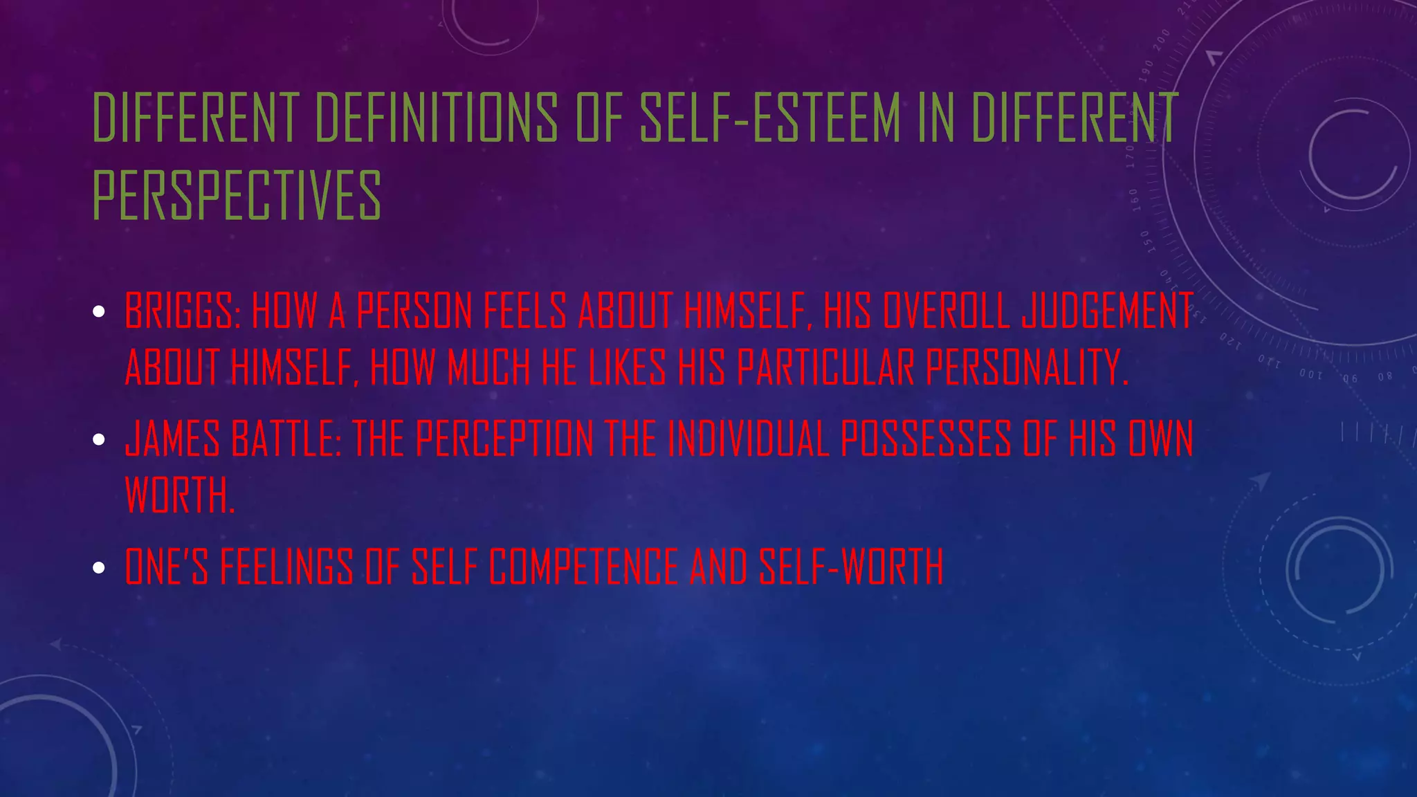 DIFFERENT DEFINITIONS OF SELF-ESTEEM IN DIFFERENT
PERSPECTIVES
• BRIGGS: HOW A PERSON FEELS ABOUT HIMSELF, HIS OVEROLL JUDGEMENT
ABOUT HIMSELF, HOW MUCH HE LIKES HIS PARTICULAR PERSONALITY.
• JAMES BATTLE: THE PERCEPTION THE INDIVIDUAL POSSESSES OF HIS OWN
WORTH.
• ONE’S FEELINGS OF SELF COMPETENCE AND SELF-WORTH
 