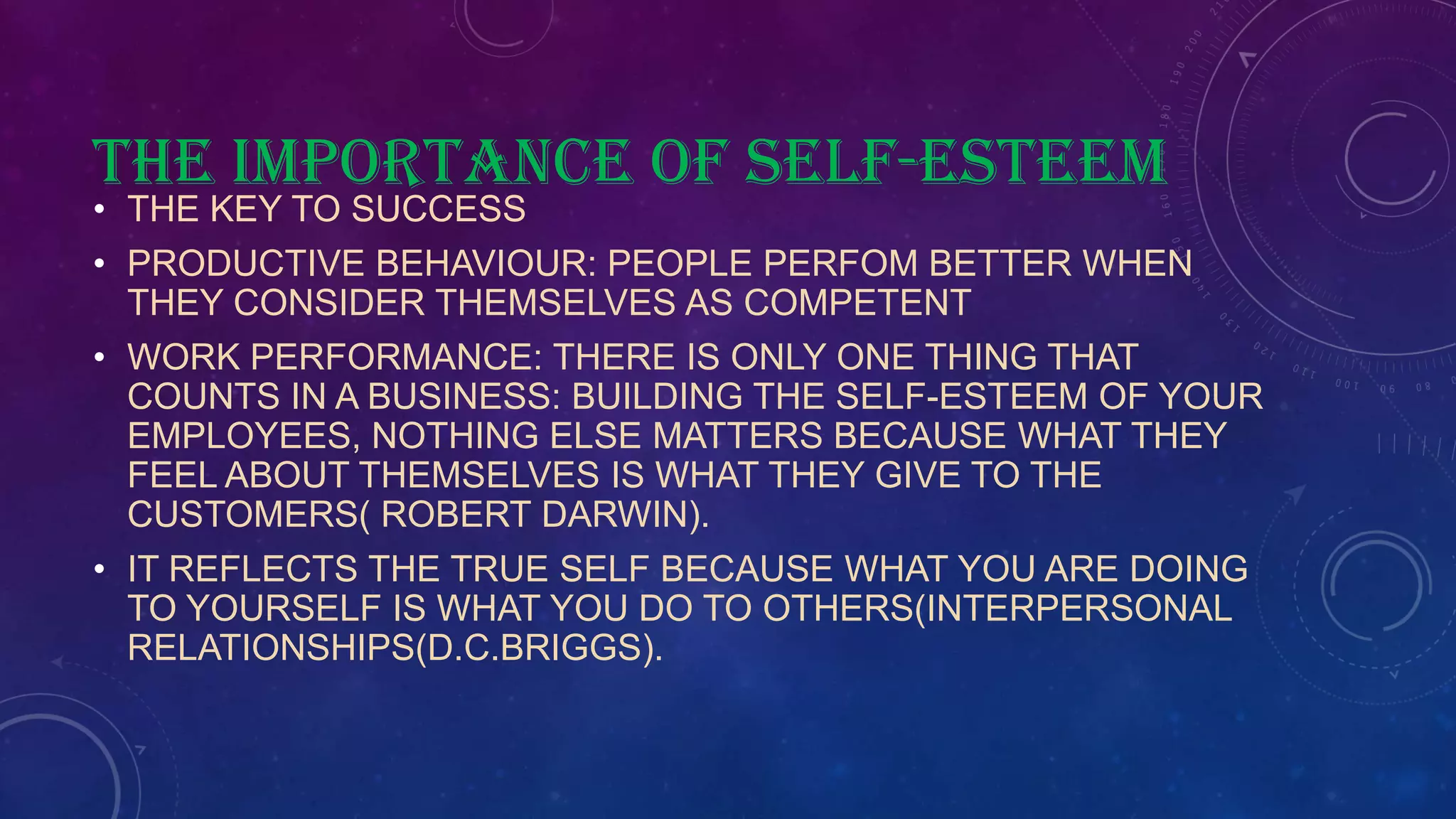 THE IMPORTANCE OF SELF-ESTEEM
• THE KEY TO SUCCESS
• PRODUCTIVE BEHAVIOUR: PEOPLE PERFOM BETTER WHEN
THEY CONSIDER THEMSELVES AS COMPETENT
• WORK PERFORMANCE: THERE IS ONLY ONE THING THAT
COUNTS IN A BUSINESS: BUILDING THE SELF-ESTEEM OF YOUR
EMPLOYEES, NOTHING ELSE MATTERS BECAUSE WHAT THEY
FEEL ABOUT THEMSELVES IS WHAT THEY GIVE TO THE
CUSTOMERS( ROBERT DARWIN).
• IT REFLECTS THE TRUE SELF BECAUSE WHAT YOU ARE DOING
TO YOURSELF IS WHAT YOU DO TO OTHERS(INTERPERSONAL
RELATIONSHIPS(D.C.BRIGGS).
 