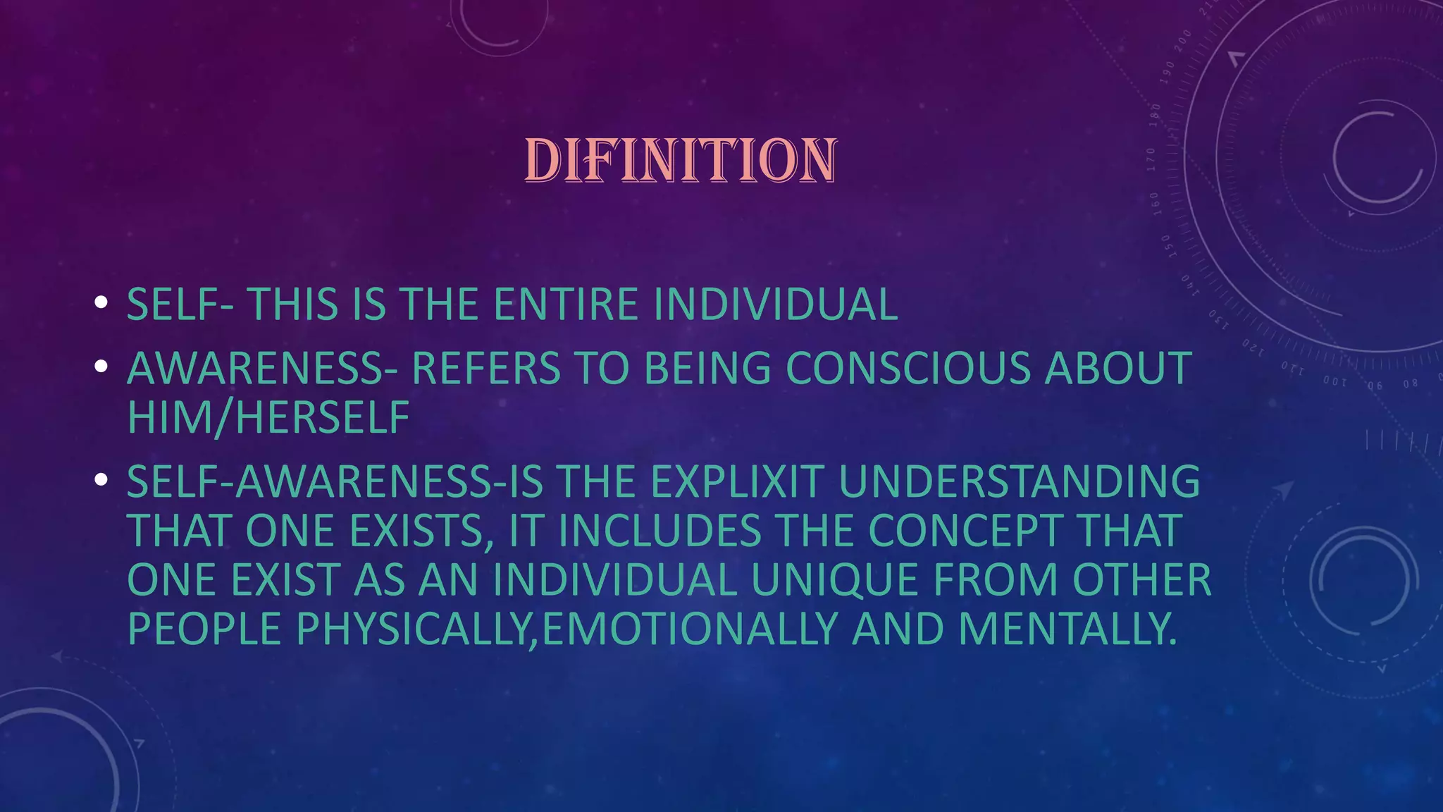 DIFINITION
• SELF- THIS IS THE ENTIRE INDIVIDUAL
• AWARENESS- REFERS TO BEING CONSCIOUS ABOUT
HIM/HERSELF
• SELF-AWARENESS-IS THE EXPLIXIT UNDERSTANDING
THAT ONE EXISTS, IT INCLUDES THE CONCEPT THAT
ONE EXIST AS AN INDIVIDUAL UNIQUE FROM OTHER
PEOPLE PHYSICALLY,EMOTIONALLY AND MENTALLY.
 