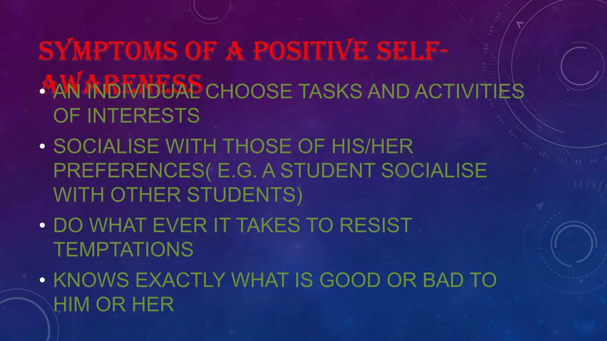 SYMPTOMS OF A POSITIVE SELF-
AWARENESS• AN INDIVIDUAL CHOOSE TASKS AND ACTIVITIES
OF INTERESTS
• SOCIALISE WITH THOSE OF HIS/HER
PREFERENCES( E.G. A STUDENT SOCIALISE
WITH OTHER STUDENTS)
• DO WHAT EVER IT TAKES TO RESIST
TEMPTATIONS
• KNOWS EXACTLY WHAT IS GOOD OR BAD TO
HIM OR HER
 