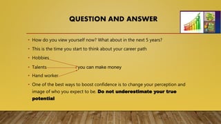 QUESTION AND ANSWER
• How do you view yourself now? What about in the next 5 years?
• This is the time you start to think about your career path
• Hobbies
• Talents you can make money
• Hand worker
• One of the best ways to boost confidence is to change your perception and
image of who you expect to be. Do not underestimate your true
potential
 