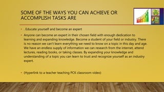 SOME OF THE WAYS YOU CAN ACHIEVE OR
ACCOMPLISH TASKS ARE
• . Educate yourself and become an expert
• Anyone can become an expert in their chosen field with enough dedication to
learning and expanding knowledge. Become a student of your field or industry. There
is no reason we can’t learn everything we need to know on a topic in this day and age.
We have an endless supply of information we can research from the internet, attend
lectures, reading books, or taking classes. By expanding your knowledge and
understanding of a topic you can learn to trust and recognize yourself as an industry
expert.
• (Hyperlink to a teacher teaching PCK classroom video)
 