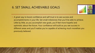 6. SET SMALL ACHIEVABLE GOALS
• A great way to boost confidence and self-trust is to see success and
accomplishments in your life. Set small milestones that you’ll be able to achieve.
Little by little, as you accomplish new goals, you’ll feel more hopeful and
optimistic about the future. Your confidence will build as you see success in
different areas and you’ll realize you’re capable of achieving much morethan you
previously believed.
 