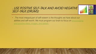 . USE POSITIVE SELF-TALK AND AVOID NEGATIVE
SELF-TALK (DRUMS)
• . The most integral part of self-esteem is the thoughts we have about our
abilities and self-worth. We must program our brain to focus on encouraging
and positive ideas, images, and beliefs.
 