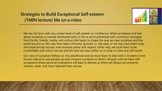 Strategies to Build Exceptional Self-esteem
(1MIN lecture) Me on a video
• We are not born with any certain level of self-esteem or confidence. What we believe and feel
about ourselves is instead developed early in life as we’re presented with numerous messages
from family, friends, media, and culture that begin to shape the way we view ourselves and the
world around us. We may have been criticized, ignored, or ridiculed, or we may have been lucky
and experienced success, and received praise and respect. Either way, we must learn to be
comfortable with whom we are and the best we have within us in order to have any self-worth.
• Our view of ourselves follows us into adulthood and we must learn to deal with it. It seems to be
human nature to size people up and compare ourselves to others, though until we have self-
acceptance these personal evaluations will lead to distress as there will always be someone
smarter, wiser, and more talented than we are.
 
