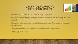 LEARN TO BE OPTIMISTIC
(PEER ROBIN ROUND)
• When things don’t go as planned how do you handle it?
• Do you accept your plight and give up, or do you have faith that things will turn
around?
• On papers write something you failed to do, one word. And pass it to your peer
on your left hand
• The peer write one word suggestion, comment ,critique or advice
• Then swap back again.
 