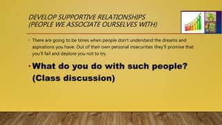 DEVELOP SUPPORTIVE RELATIONSHIPS
(PEOPLE WE ASSOCIATE OURSELVES WITH)
• There are going to be times when people don’t understand the dreams and
aspirations you have. Out of their own personal insecurities they’ll promise that
you’ll fail and deplore you not to try.
•What do you do with such people?
(Class discussion)
 