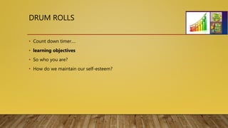 DRUM ROLLS
• Count down timer….
• learning objectives
• So who you are?
• How do we maintain our self-esteem?
 