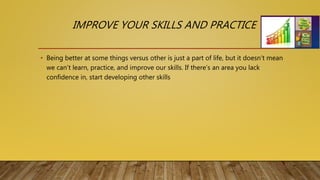 IMPROVE YOUR SKILLS AND PRACTICE
• Being better at some things versus other is just a part of life, but it doesn’t mean
we can’t learn, practice, and improve our skills. If there’s an area you lack
confidence in, start developing other skills
 