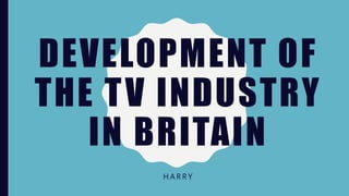 DEVELOPMENT OF
THE TV INDUSTRY
IN BRITAIN
H A R R Y
 