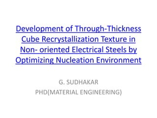 Development of Through-Thickness
Cube Recrystallization Texture in
Non- oriented Electrical Steels by
Optimizing Nucleation Environment
G. SUDHAKAR
PHD(MATERIAL ENGINEERING)
 