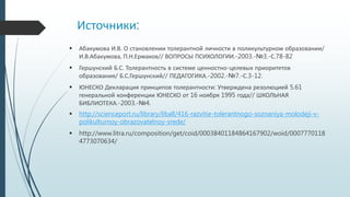 Источники:
 Абакумова И.В. О становлении толерантной личности в поликультурном образовании/
И.В.Абакумова, П.Н.Ермаков// ВОПРОСЫ ПСИХОЛОГИИ.-2003.-№3.-С.78-82
 Гершунский Б.С. Толерантность в системе ценностно-целевых приоритетов
образования/ Б.С.Гершунский// ПЕДАГОГИКА.-2002.-№7.-С.3-12.
 ЮНЕСКО Декларация принципов толерантности: Утверждена резолюцией 5.61
генеральной конференции ЮНЕСКО от 16 ноября 1995 года// ШКОЛЬНАЯ
БИБЛИОТЕКА.-2003.-№4.
 http://scienceport.ru/library/liball/416-razvitie-tolerantnogo-soznaniya-molodeji-v-
polikulturnoy-obrazovatelnoy-srede/
 http://www.litra.ru/composition/get/coid/00038401184864167902/woid/0007770118
4773070634/
 
