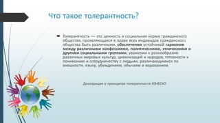 Что такое толерантность?
 Толерантность — это ценность и социальная норма гражданского
общества, проявляющаяся в праве всех индивидов гражданского
общества быть различными, обеспечении устойчивой гармонии
между различными конфессиями, политическими, этническими и
другими социальными группами, уважении к разнообразию
различных мировых культур, цивилизаций и народов, готовности к
пониманию и сотрудничеству с людьми, различающимися по
внешности, языку, убеждениям, обычаям и верованиям.
Декларация о принципах толерантности ЮНЕСКО
 