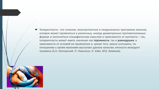  Толерантность– это сложное, многоаспектное и неоднозначно трактуемое явление,
которое может проявляться в различных, иногда диаметрально противоположных
формах и наполняться специфическим смыслом в зависимости от контекста – так,
толерантность может иметь значение как терпимости, так и равнодушия, в
зависимости от условий ее проявления и, кроме того, важно учитывать, по
отношению к каким явлениям выступает данное качество личности молодого
человека (А.А. Лекторский, П. Николсон, К. Уэйн, М.Б. Хомяков).
 
