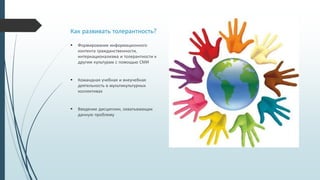 Как развивать толерантность?
 Формирование информационного
контента гражданственности,
интернационализма и толерантности к
другим культурам с помощью СМИ
 Командная учебная и внеучебная
деятельность в мультикультурных
коллективах
 Введение дисциплин, охватывающих
данную проблему
 