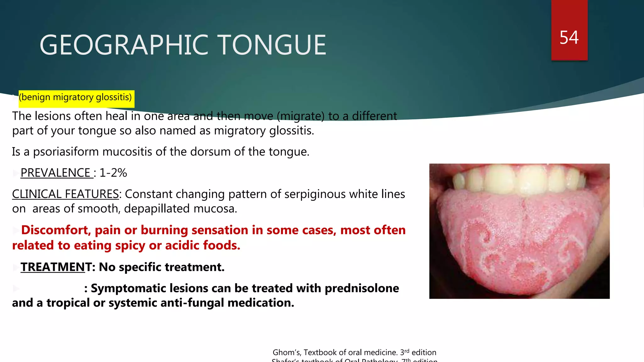 GEOGRAPHIC TONGUE 54
(benign migratory glossitis)
The lesions often heal in one area and then move (migrate) to a different
part of your tongue so also named as migratory glossitis.
Is a psoriasiform mucositis of the dorsum of the tongue.
PREVALENCE : 1-2%
CLINICAL FEATURES: Constant changing pattern of serpiginous white lines
on areas of smooth, depapillated mucosa.
Discomfort, pain or burning sensation in some cases, most often
related to eating spicy or acidic foods.
TREATMENT: No specific treatment.
 : Symptomatic lesions can be treated with prednisolone
and a tropical or systemic anti-fungal medication.
Ghom’s, Textbook of oral medicine. 3rd edition
 