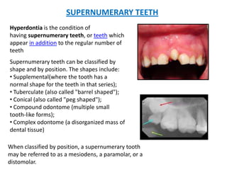 SUPERNUMERARY TEETH
Supernumerary teeth can be classified by
shape and by position. The shapes include:
• Supplemental(where the tooth has a
normal shape for the teeth in that series);
• Tuberculate (also called "barrel shaped");
• Conical (also called "peg shaped");
• Compound odontome (multiple small
tooth-like forms);
• Complex odontome (a disorganized mass of
dental tissue)
Hyperdontia is the condition of
having supernumerary teeth, or teeth which
appear in addition to the regular number of
teeth
When classified by position, a supernumerary tooth
may be referred to as a mesiodens, a paramolar, or a
distomolar.
 