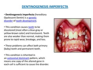 DENTINOGENESIS IMPERFECTA
• Dentinogenesis imperfecta (hereditary
Opalescent Dentin) is a genetic
disorder of tooth development.
• This condition causes teeth to be
discolored (most often a blue-gray or
yellow-brown color) and translucent. Teeth
are also weaker than normal, making them
prone to rapid wear, breakage, and loss.
• These problems can affect both primary
(baby) teeth and permanent teeth.
• This condition is inherited in
an autosomal dominant pattern, which
means one copy of the altered gene in
each cell is sufficient to cause the disorder.
 