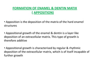 FORMATION OF ENAMEL & DENTIN MATIX
                ( APPOSITION)

• Apposition is the deposition of the matrix of the hard enamel
structures

• Appositional growth of the enamel & dentin is a layer like
deposition of an extracellular matrix. This type of growth is
therefore additive

• Appositional growth is characterised by regular & rhythmic
deposition of the extracellular matrix, which is of itself incapable of
further growth
 