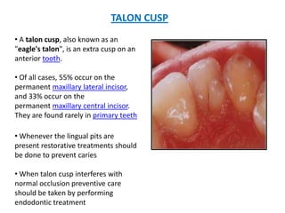 TALON CUSP
• A talon cusp, also known as an
"eagle's talon", is an extra cusp on an
anterior tooth.

• Of all cases, 55% occur on the
permanent maxillary lateral incisor,
and 33% occur on the
permanent maxillary central incisor.
They are found rarely in primary teeth

• Whenever the lingual pits are
present restorative treatments should
be done to prevent caries

• When talon cusp interferes with
normal occlusion preventive care
should be taken by performing
endodontic treatment
 