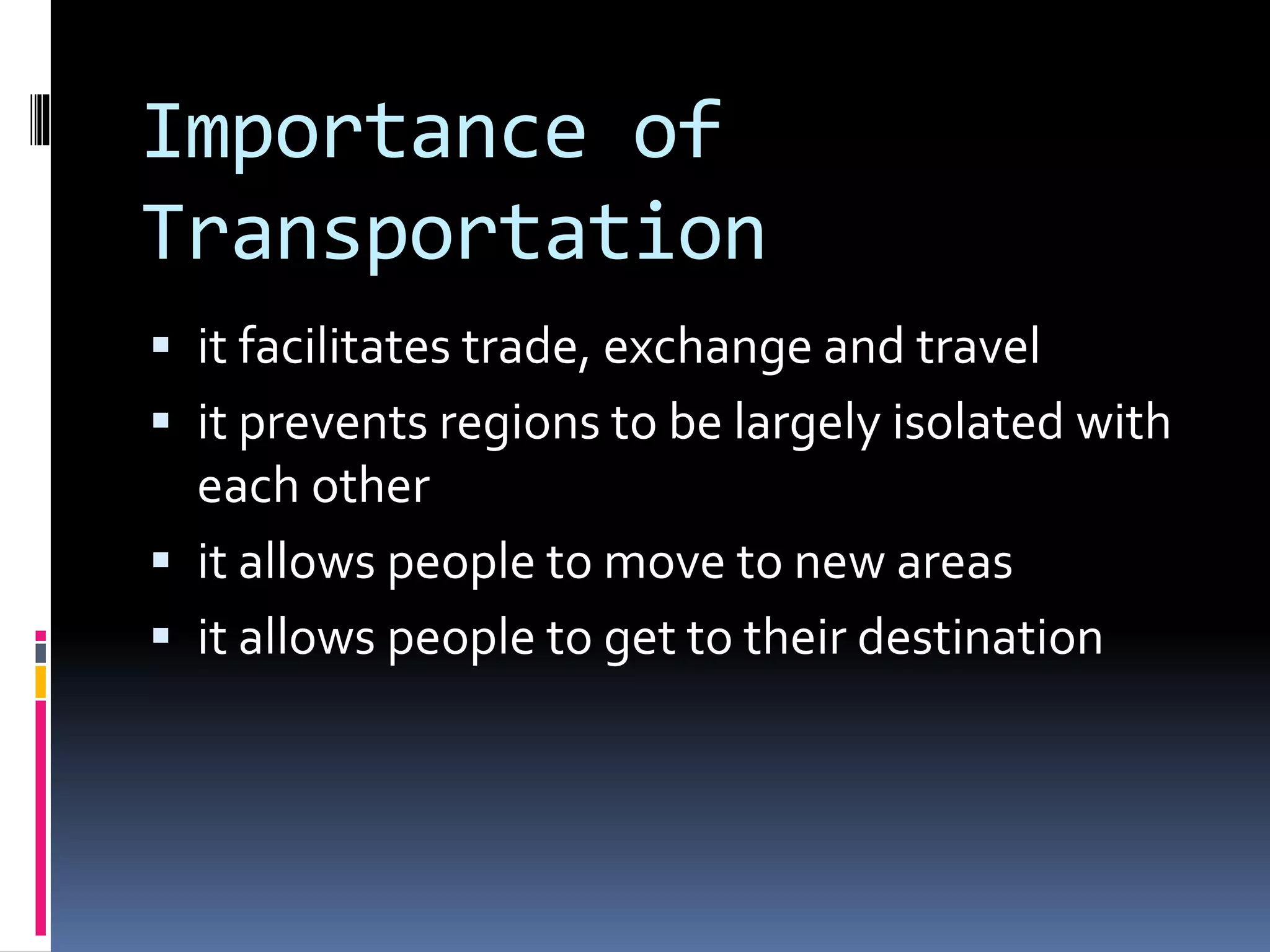 Importance of 
Transportation 
 it facilitates trade, exchange and travel 
 it prevents regions to be largely isolated with 
each other 
 it allows people to move to new areas 
 it allows people to get to their destination 
 