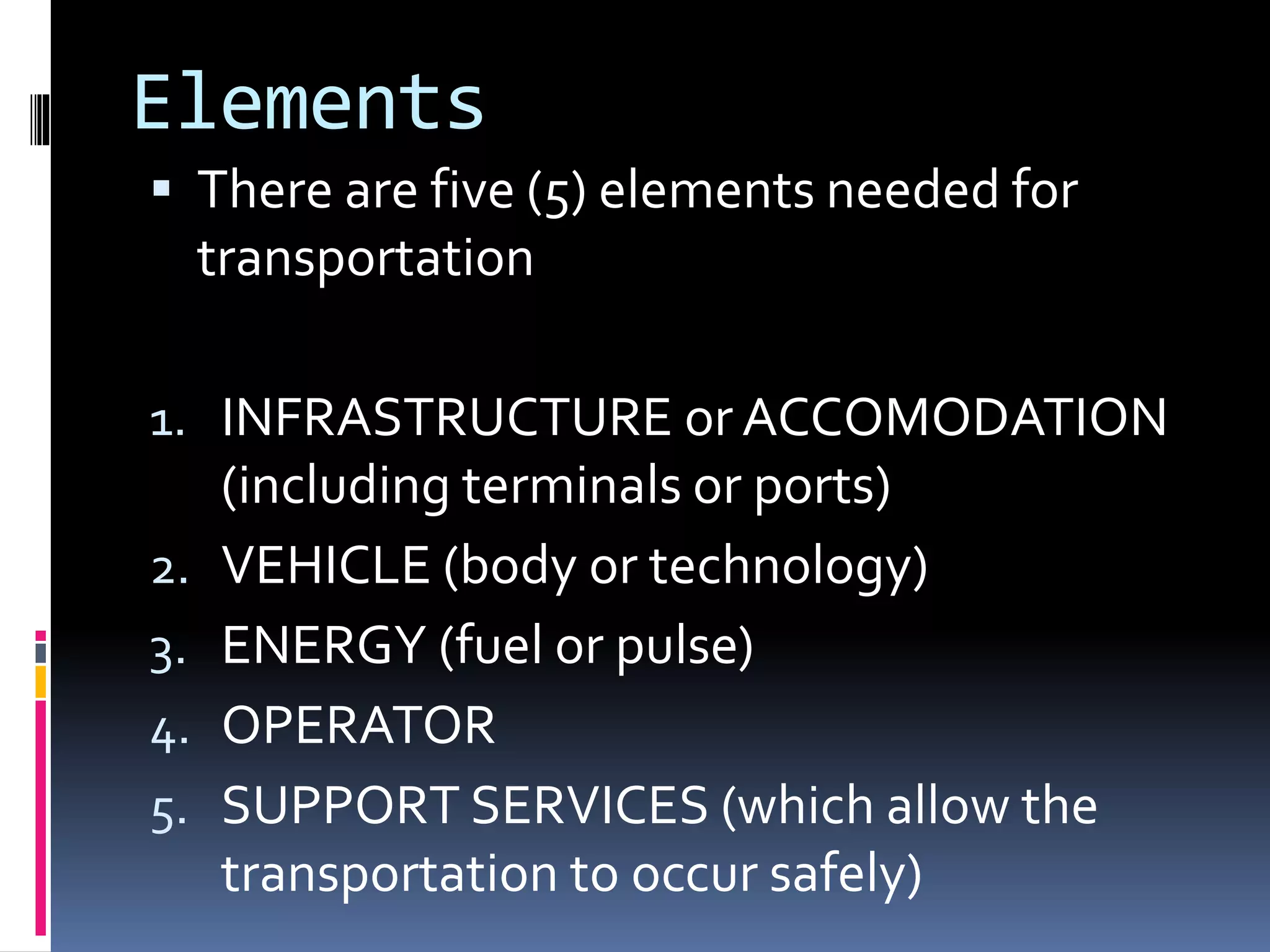 Elements 
 There are five (5) elements needed for 
transportation 
1. INFRASTRUCTURE or ACCOMODATION 
(including terminals or ports) 
2. VEHICLE (body or technology) 
3. ENERGY (fuel or pulse) 
4. OPERATOR 
5. SUPPORT SERVICES (which allow the 
transportation to occur safely) 
 