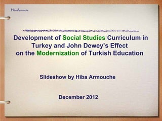 Development of Social Studies Curriculum in
Turkey and John Dewey’s Effect
on the Modernization of Turkish Education
Slideshow by Hiba Armouche
December 2012
Hiba Armouche
 