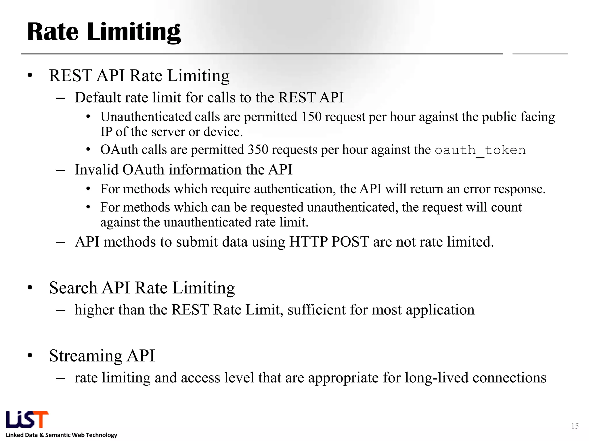 Rate Limiting • REST API Rate Limiting – Default rate limit for calls to the REST API • Unauthenticated calls are permitted 150 request per hour against the public facing IP of the server or device. • OAuth calls are permitted 350 requests per hour against the oauth_token – Invalid OAuth information the API • For methods which require authentication, the API will return an error response. • For methods which can be requested unauthenticated, the request will count against the unauthenticated rate limit. – API methods to submit data using HTTP POST are not rate limited. • Search API Rate Limiting – higher than the REST Rate Limit, sufficient for most application • Streaming API – rate limiting and access level that are appropriate for long-lived connections 15 Linked Data & Semantic Web Technology 